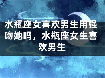 水瓶座女喜欢男生用强吻她吗，水瓶座女生喜欢男生