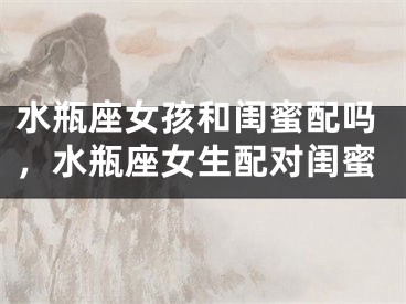 水瓶座女孩和闺蜜配吗，水瓶座女生配对闺蜜