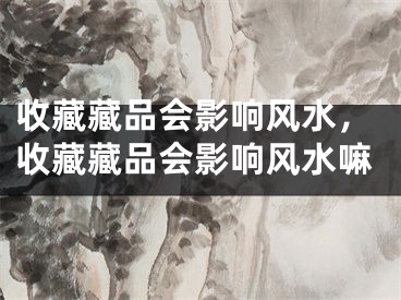 收藏藏品会影响风水，收藏藏品会影响风水嘛