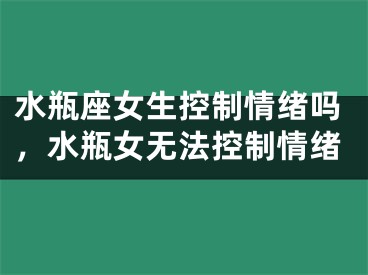 水瓶座女生控制情绪吗，水瓶女无法控制情绪