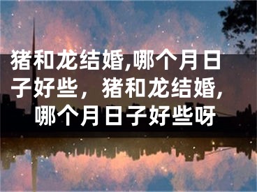猪和龙结婚,哪个月日子好些，猪和龙结婚,哪个月日子好些呀