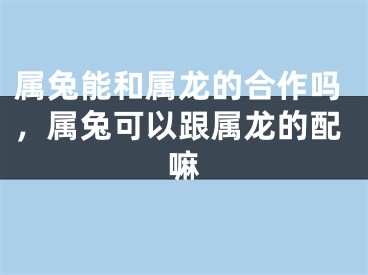 属兔能和属龙的合作吗，属兔可以跟属龙的配嘛