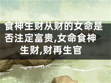 食神生财从财的女命是否注定富贵,女命食神生财,财再生官