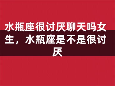 水瓶座很讨厌聊天吗女生,水瓶座是不是很讨厌