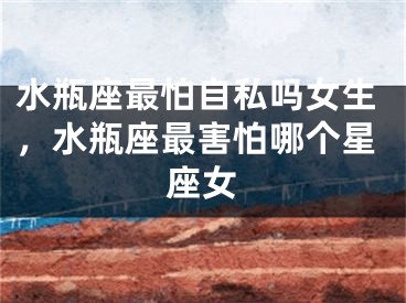 水瓶座最怕自私吗女生,水瓶座最害怕哪个星座女