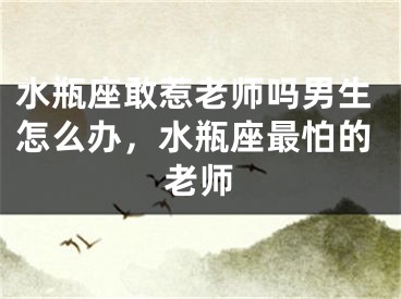 水瓶座敢惹老师吗男生怎么办,水瓶座最怕的老师