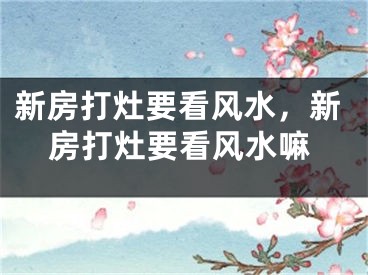 新房打灶要看风水,新房打灶要看风水嘛