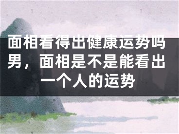 面相看得出健康运势吗男，面相是不是能看出一个人的运势
