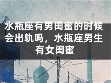 水瓶座有男闺蜜的时候会出轨吗，水瓶座男生有女闺蜜