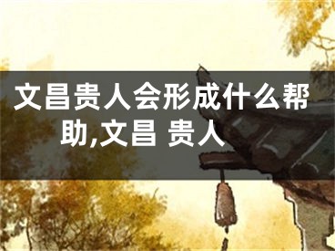 文昌贵人会形成什么帮助,文昌 贵人