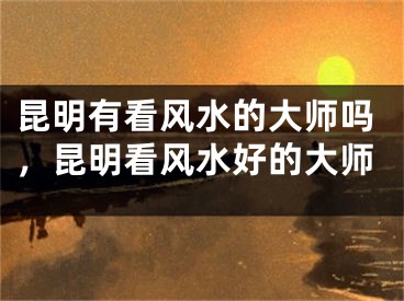 昆明有看风水的大师吗，昆明看风水好的大师