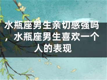 水瓶座男生亲切感强吗,水瓶座男生喜欢一个人的表现