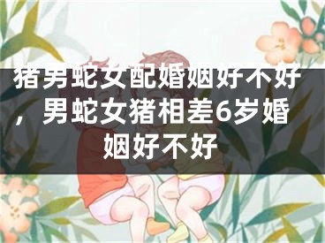 猪男蛇女配婚姻好不好，男蛇女猪相差6岁婚姻好不好