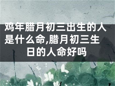 鸡年腊月初三出生的人是什么命,腊月初三生日的人命好吗