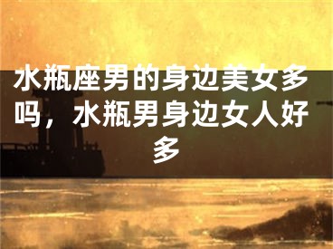水瓶座男的身边美女多吗，水瓶男身边女人好多