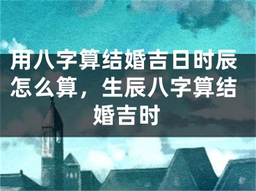 用八字算结婚吉日时辰怎么算,生辰八字算结婚吉时