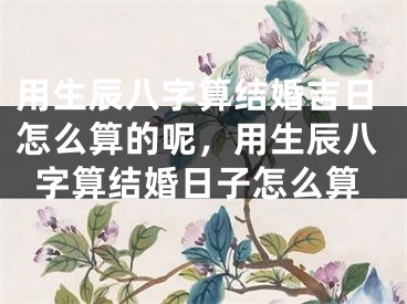 用生辰八字算结婚吉日怎么算的呢,用生辰八字算结婚日子怎么算