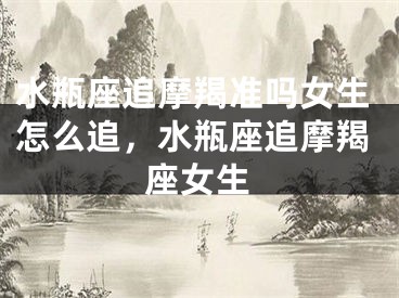 水瓶座追摩羯准吗女生怎么追,水瓶座追摩羯座女生