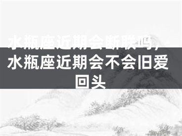 水瓶座近期会断联吗,水瓶座近期会不会旧爱回头