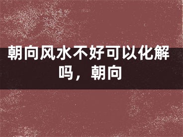 朝向风水不好可以化解吗，朝向