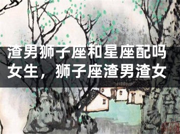 渣男狮子座和星座配吗女生，狮子座渣男渣女