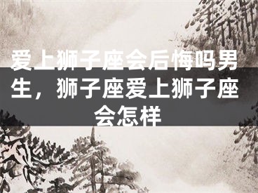 爱上狮子座会后悔吗男生,狮子座爱上狮子座会怎样