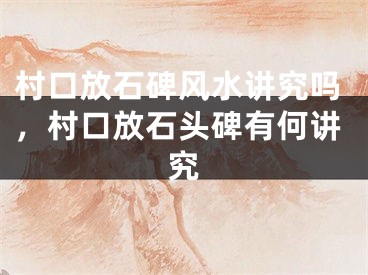 村口放石碑风水讲究吗,村口放石头碑有何讲究