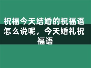 祝福今天结婚的祝福语怎么说呢，今天婚礼祝福语