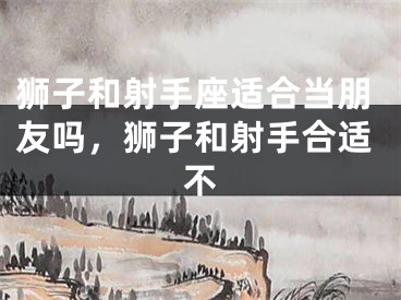 狮子和射手座适合当朋友吗,狮子和射手合适不