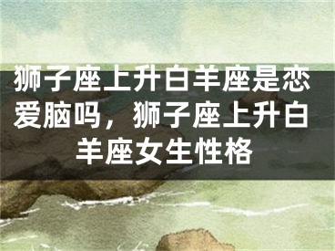 狮子座上升白羊座是恋爱脑吗,狮子座上升白羊座女生性格
