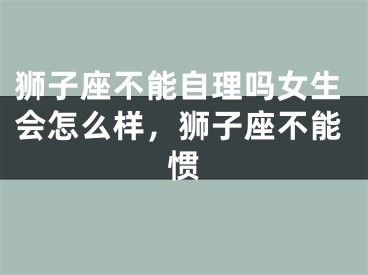 狮子座不能自理吗女生会怎么样，狮子座不能惯