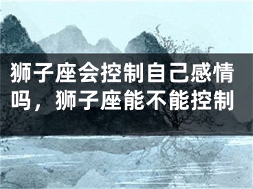 狮子座会控制自己感情吗，狮子座能不能控制