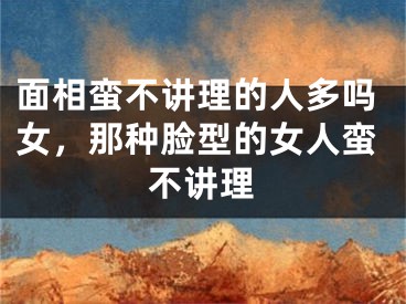 面相蛮不讲理的人多吗女，那种脸型的女人蛮不讲理