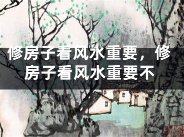 修房子看风水重要，修房子看风水重要不