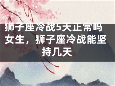 狮子座冷战5天正常吗女生,狮子座冷战能坚持几天
