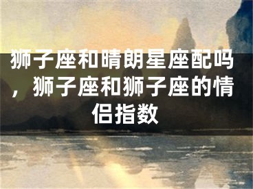 狮子座和晴朗星座配吗,狮子座和狮子座的情侣指数