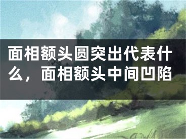 面相额头圆突出代表什么,面相额头中间凹陷
