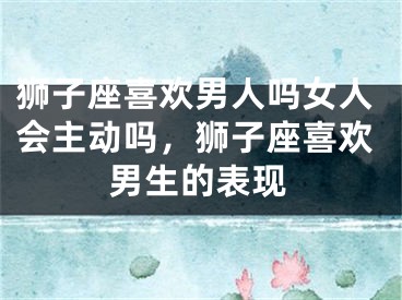 狮子座喜欢男人吗女人会主动吗,狮子座喜欢男生的表现
