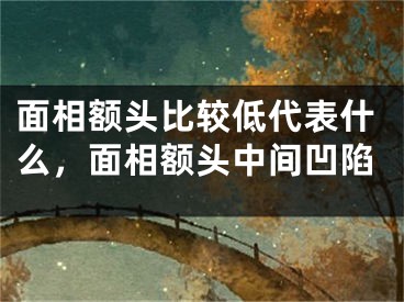面相额头比较低代表什么,面相额头中间凹陷