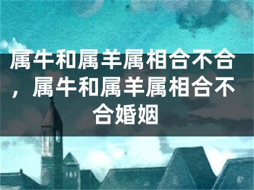 属牛和属羊属相合不合,属牛和属羊属相合不合婚姻