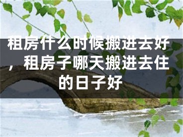 租房什么时候搬进去好,租房子哪天搬进去住的日子好