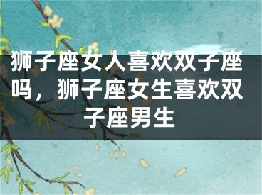 狮子座女人喜欢双子座吗,狮子座女生喜欢双子座男生
