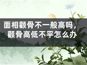 面相颧骨不一般高吗,颧骨高低不平怎么办