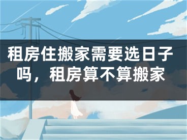租房住搬家需要选日子吗,租房算不算搬家