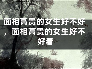 面相高贵的女生好不好,面相高贵的女生好不好看