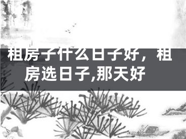 租房子什么日子好，租房选日子,那天好