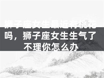狮子座女生最近有桃花吗,狮子座女生生气了不理你怎么办