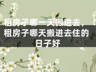 租房子哪一天搬进去,租房子哪天搬进去住的日子好
