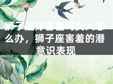 狮子座好害羞吗女人怎么办,狮子座害羞的潜意识表现