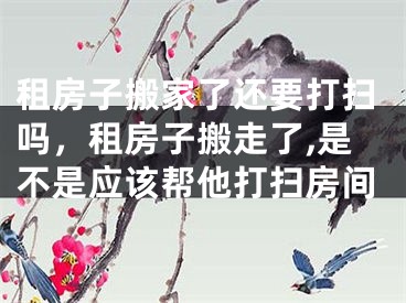 租房子搬家了还要打扫吗，租房子搬走了,是不是应该帮他打扫房间
